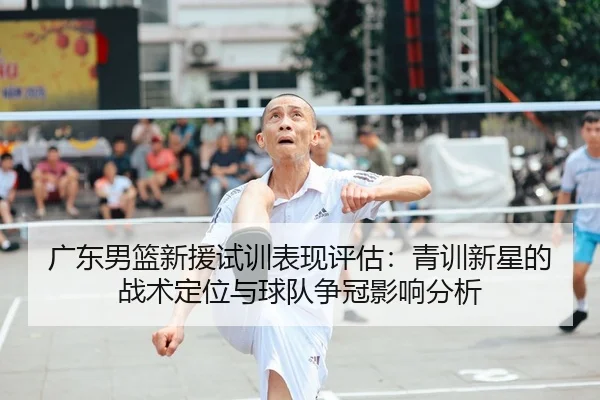 广东男篮新援试训表现评估：青训新星的战术定位与球队争冠影响分析